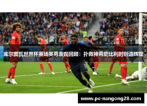 库尔图瓦世界杯赛场英勇表现回顾：扑救神勇助比利时创造辉煌