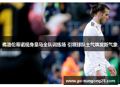 弗洛伦蒂诺现身皇马全队训练场 引领球队士气焕发新气象